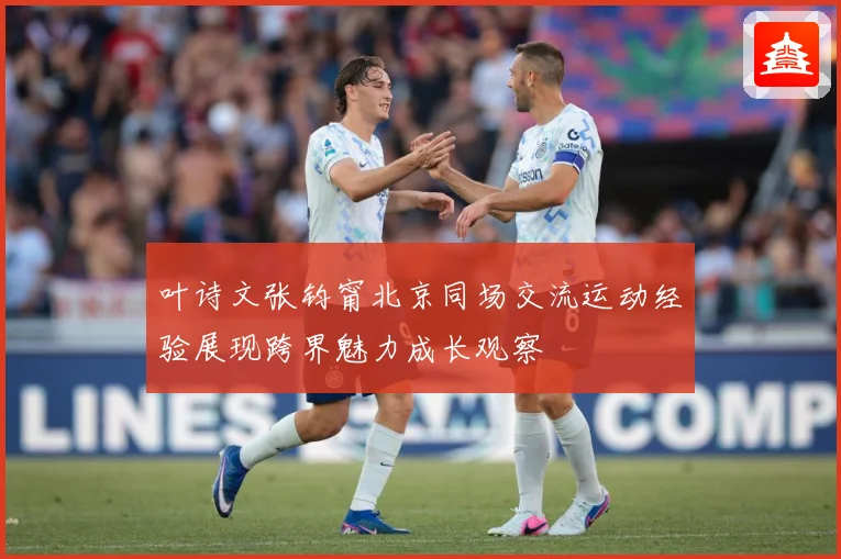 叶诗文张钧甯北京同场交流运动经验展现跨界魅力成长观察
