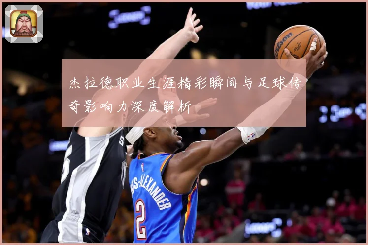 杰拉德职业生涯精彩瞬间与足球传奇影响力深度解析