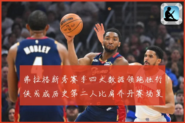 弗拉格新秀赛季四大数据领跑独行侠或成历史第二人比肩乔丹赛场复盘