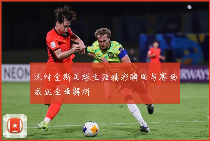 沃特金斯足球生涯精彩瞬间与赛场成就全面解析