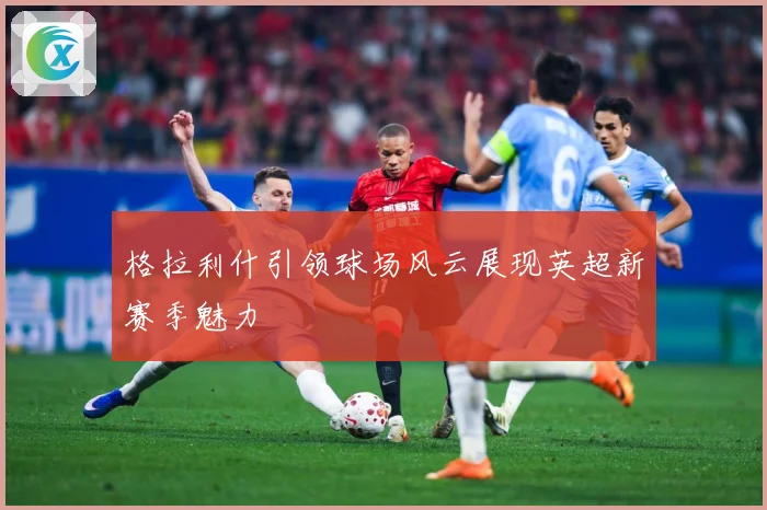 格拉利什引领球场风云展现英超新赛季魅力