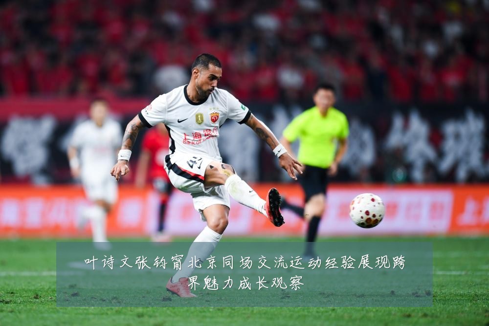 叶诗文张钧甯北京同场交流运动经验展现跨界魅力成长观察